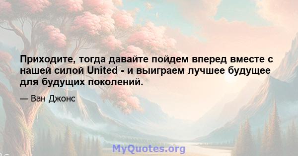 Приходите, тогда давайте пойдем вперед вместе с нашей силой United - и выиграем лучшее будущее для будущих поколений.