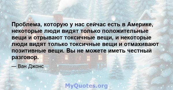 Проблема, которую у нас сейчас есть в Америке, некоторые люди видят только положительные вещи и отрывают токсичные вещи, и некоторые люди видят только токсичные вещи и отмахивают позитивные вещи. Вы не можете иметь