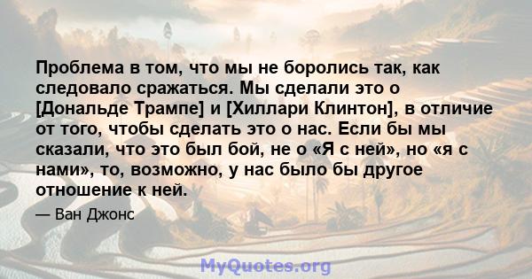 Проблема в том, что мы не боролись так, как следовало сражаться. Мы сделали это о [Дональде Трампе] и [Хиллари Клинтон], в отличие от того, чтобы сделать это о нас. Если бы мы сказали, что это был бой, не о «Я с ней»,