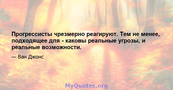 Прогрессисты чрезмерно реагируют. Тем не менее, подходящее для - каковы реальные угрозы, и реальные возможности.