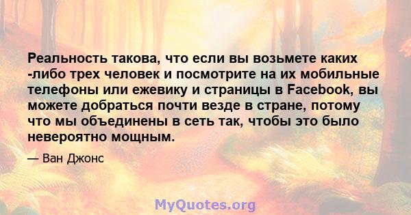 Реальность такова, что если вы возьмете каких -либо трех человек и посмотрите на их мобильные телефоны или ежевику и страницы в Facebook, вы можете добраться почти везде в стране, потому что мы объединены в сеть так,