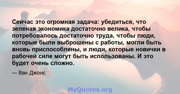 Сейчас это огромная задача: убедиться, что зеленая экономика достаточно велика, чтобы потребовалось достаточно труда, чтобы люди, которые были выброшены с работы, могли быть вновь приспособлены, и люди, которые новички