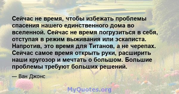 Сейчас не время, чтобы избежать проблемы спасения нашего единственного дома во вселенной. Сейчас не время погрузиться в себя, отступая в режим выживания или эскаписта. Напротив, это время для Титанов, а не черепах.