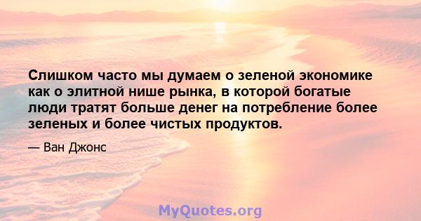 Слишком часто мы думаем о зеленой экономике как о элитной нише рынка, в которой богатые люди тратят больше денег на потребление более зеленых и более чистых продуктов.