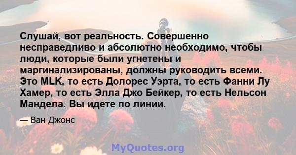 Слушай, вот реальность. Совершенно несправедливо и абсолютно необходимо, чтобы люди, которые были угнетены и маргинализированы, должны руководить всеми. Это MLK, то есть Долорес Уэрта, то есть Фанни Лу Хамер, то есть