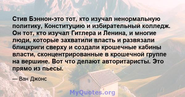 Стив Бэннон-это тот, кто изучал ненормальную политику, Конституцию и избирательный колледж. Он тот, кто изучал Гитлера и Ленина, и многие люди, которые захватили власть и развязали блицкриги сверху и создали крошечные