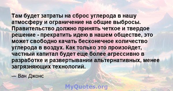 Там будет затраты на сброс углерода в нашу атмосферу и ограничение на общие выбросы. Правительство должно принять четкое и твердое решение - прекратить идею в нашем обществе, это может свободно качать бесконечное