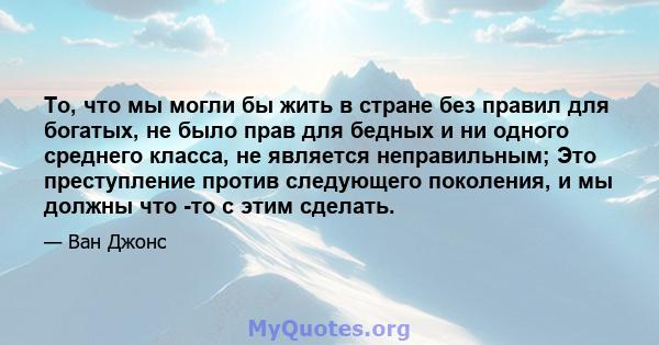 То, что мы могли бы жить в стране без правил для богатых, не было прав для бедных и ни одного среднего класса, не является неправильным; Это преступление против следующего поколения, и мы должны что -то с этим сделать.