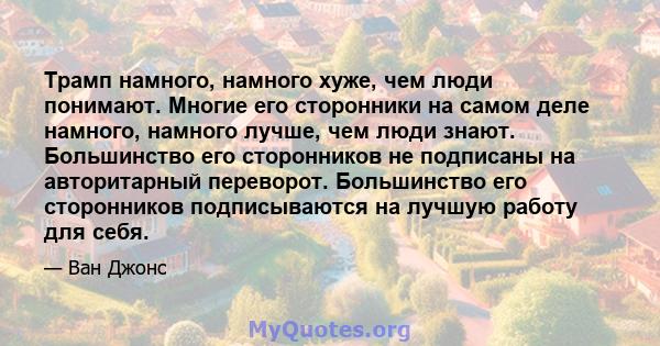 Трамп намного, намного хуже, чем люди понимают. Многие его сторонники на самом деле намного, намного лучше, чем люди знают. Большинство его сторонников не подписаны на авторитарный переворот. Большинство его сторонников 