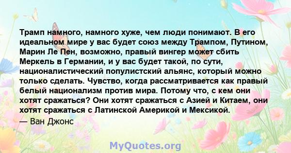 Трамп намного, намного хуже, чем люди понимают. В его идеальном мире у вас будет союз между Трампом, Путином, Марин Ле Пен, возможно, правый вингер может сбить Меркель в Германии, и у вас будет такой, по сути,