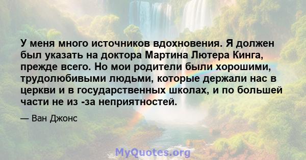 У меня много источников вдохновения. Я должен был указать на доктора Мартина Лютера Кинга, прежде всего. Но мои родители были хорошими, трудолюбивыми людьми, которые держали нас в церкви и в государственных школах, и по 