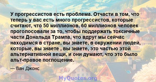 У прогрессистов есть проблема. Отчасти в том, что теперь у вас есть много прогрессистов, которые считают, что 50 миллионов, 60 миллионов человек проголосовали за то, чтобы поддержать токсичные части Дональда Трампа, что 