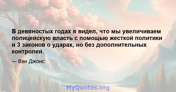 В девяностых годах я видел, что мы увеличиваем полицейскую власть с помощью жесткой политики и 3 законов о ударах, но без дополнительных контролей.