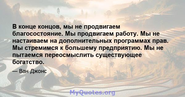 В конце концов, мы не продвигаем благосостояние. Мы продвигаем работу. Мы не настаиваем на дополнительных программах прав. Мы стремимся к большему предприятию. Мы не пытаемся переосмыслить существующее богатство.