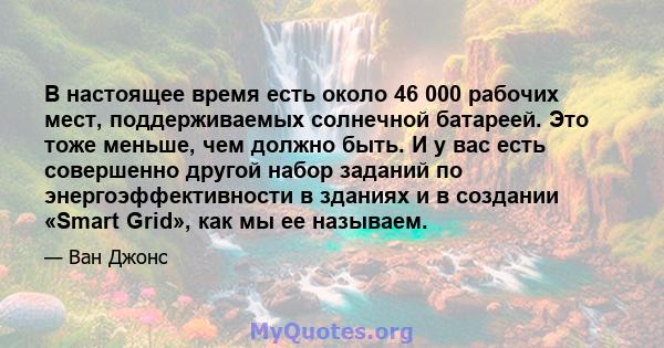 В настоящее время есть около 46 000 рабочих мест, поддерживаемых солнечной батареей. Это тоже меньше, чем должно быть. И у вас есть совершенно другой набор заданий по энергоэффективности в зданиях и в создании «Smart