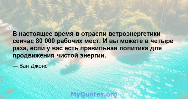 В настоящее время в отрасли ветроэнергетики сейчас 80 000 рабочих мест. И вы можете в четыре раза, если у вас есть правильная политика для продвижения чистой энергии.