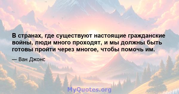 В странах, где существуют настоящие гражданские войны, люди много проходят, и мы должны быть готовы пройти через многое, чтобы помочь им.