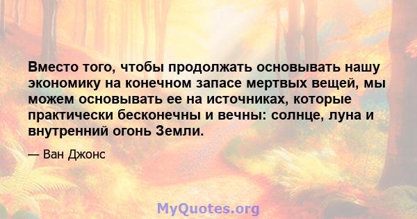 Вместо того, чтобы продолжать основывать нашу экономику на конечном запасе мертвых вещей, мы можем основывать ее на источниках, которые практически бесконечны и вечны: солнце, луна и внутренний огонь Земли.