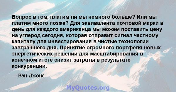 Вопрос в том, платим ли мы немного больше? Или мы платим много позже? Для эквивалента почтовой марки в день для каждого американца мы можем поставить цену на углерод сегодня, которая отправит сигнал частному капиталу