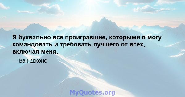 Я буквально все проигравшие, которыми я могу командовать и требовать лучшего от всех, включая меня.