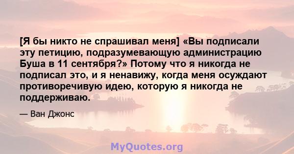 [Я бы никто не спрашивал меня] «Вы подписали эту петицию, подразумевающую администрацию Буша в 11 сентября?» Потому что я никогда не подписал это, и я ненавижу, когда меня осуждают противоречивую идею, которую я никогда 