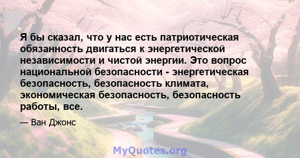 Я бы сказал, что у нас есть патриотическая обязанность двигаться к энергетической независимости и чистой энергии. Это вопрос национальной безопасности - энергетическая безопасность, безопасность климата, экономическая