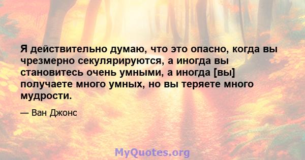 Я действительно думаю, что это опасно, когда вы чрезмерно секулярируются, а иногда вы становитесь очень умными, а иногда [вы] получаете много умных, но вы теряете много мудрости.