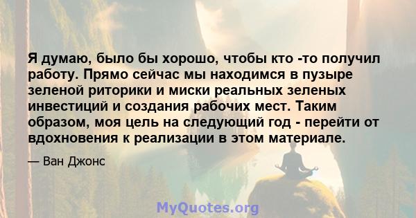 Я думаю, было бы хорошо, чтобы кто -то получил работу. Прямо сейчас мы находимся в пузыре зеленой риторики и миски реальных зеленых инвестиций и создания рабочих мест. Таким образом, моя цель на следующий год - перейти