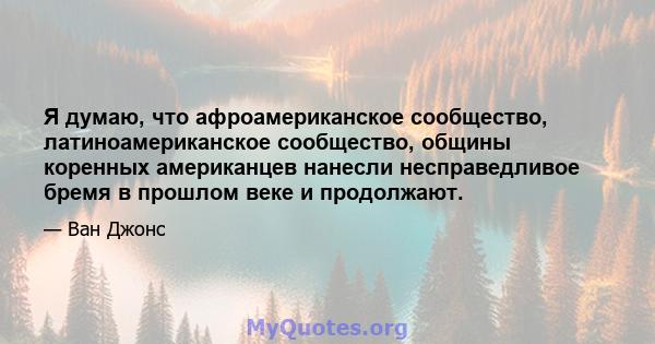 Я думаю, что афроамериканское сообщество, латиноамериканское сообщество, общины коренных американцев нанесли несправедливое бремя в прошлом веке и продолжают.