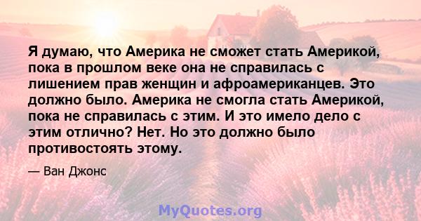 Я думаю, что Америка не сможет стать Америкой, пока в прошлом веке она не справилась с лишением прав женщин и афроамериканцев. Это должно было. Америка не смогла стать Америкой, пока не справилась с этим. И это имело