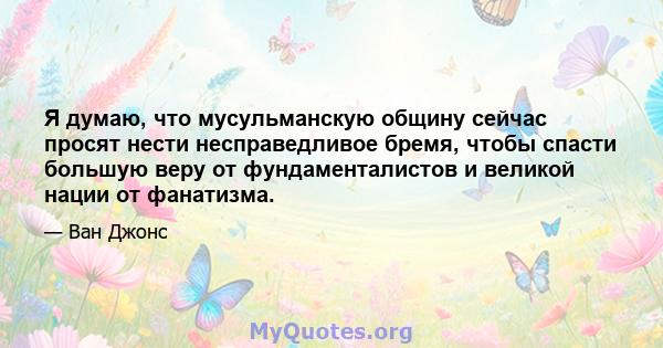 Я думаю, что мусульманскую общину сейчас просят нести несправедливое бремя, чтобы спасти большую веру от фундаменталистов и великой нации от фанатизма.