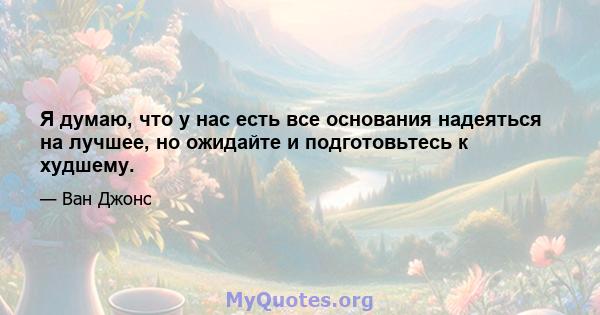 Я думаю, что у нас есть все основания надеяться на лучшее, но ожидайте и подготовьтесь к худшему.