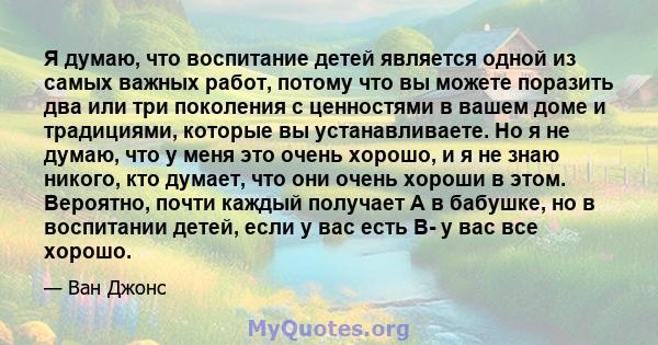 Я думаю, что воспитание детей является одной из самых важных работ, потому что вы можете поразить два или три поколения с ценностями в вашем доме и традициями, которые вы устанавливаете. Но я не думаю, что у меня это