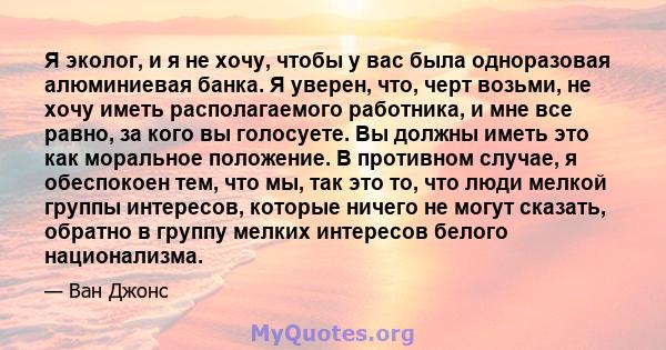 Я эколог, и я не хочу, чтобы у вас была одноразовая алюминиевая банка. Я уверен, что, черт возьми, не хочу иметь располагаемого работника, и мне все равно, за кого вы голосуете. Вы должны иметь это как моральное