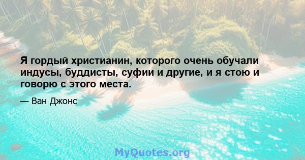 Я гордый христианин, которого очень обучали индусы, буддисты, суфии и другие, и я стою и говорю с этого места.