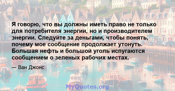 Я говорю, что вы должны иметь право не только для потребителя энергии, но и производителем энергии. Следуйте за деньгами, чтобы понять, почему мое сообщение продолжает утонуть. Большая нефть и большой уголь испугаются