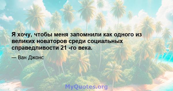 Я хочу, чтобы меня запомнили как одного из великих новаторов среди социальных справедливости 21 -го века.