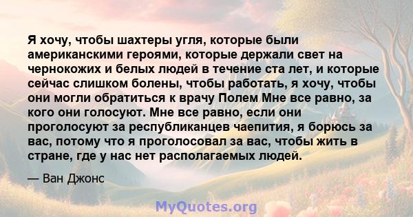 Я хочу, чтобы шахтеры угля, которые были американскими героями, которые держали свет на чернокожих и белых людей в течение ста лет, и которые сейчас слишком болены, чтобы работать, я хочу, чтобы они могли обратиться к