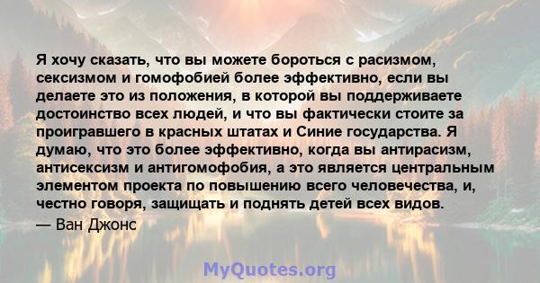 Я хочу сказать, что вы можете бороться с расизмом, сексизмом и гомофобией более эффективно, если вы делаете это из положения, в которой вы поддерживаете достоинство всех людей, и что вы фактически стоите за проигравшего 