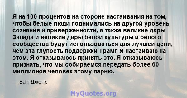 Я на 100 процентов на стороне настаивания на том, чтобы белые люди поднимались на другой уровень сознания и приверженности, а также великие дары Запада и великие дары белой культуры и белого сообщества будут