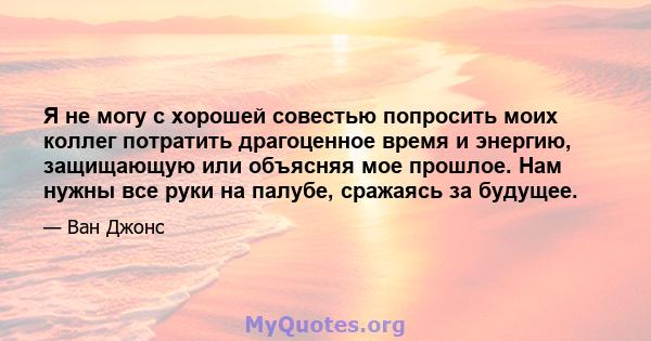 Я не могу с хорошей совестью попросить моих коллег потратить драгоценное время и энергию, защищающую или объясняя мое прошлое. Нам нужны все руки на палубе, сражаясь за будущее.