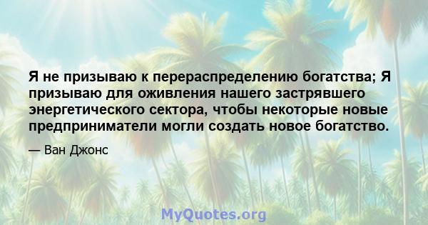 Я не призываю к перераспределению богатства; Я призываю для оживления нашего застрявшего энергетического сектора, чтобы некоторые новые предприниматели могли создать новое богатство.