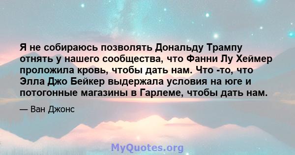 Я не собираюсь позволять Дональду Трампу отнять у нашего сообщества, что Фанни Лу Хеймер проложила кровь, чтобы дать нам. Что -то, что Элла Джо Бейкер выдержала условия на юге и потогонные магазины в Гарлеме, чтобы дать 