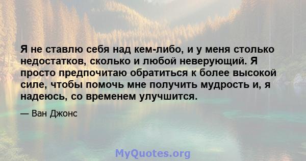 Я не ставлю себя над кем-либо, и у меня столько недостатков, сколько и любой неверующий. Я просто предпочитаю обратиться к более высокой силе, чтобы помочь мне получить мудрость и, я надеюсь, со временем улучшится.