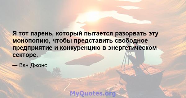 Я тот парень, который пытается разорвать эту монополию, чтобы представить свободное предприятие и конкуренцию в энергетическом секторе.