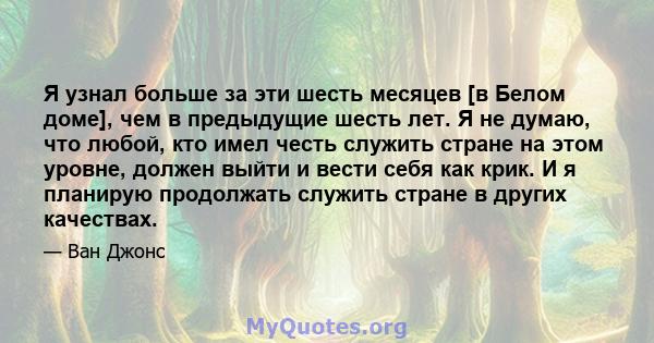 Я узнал больше за эти шесть месяцев [в Белом доме], чем в предыдущие шесть лет. Я не думаю, что любой, кто имел честь служить стране на этом уровне, должен выйти и вести себя как крик. И я планирую продолжать служить