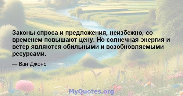 Законы спроса и предложения, неизбежно, со временем повышают цену. Но солнечная энергия и ветер являются обильными и возобновляемыми ресурсами.