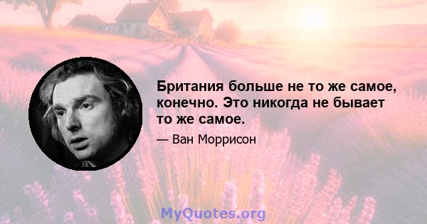 Британия больше не то же самое, конечно. Это никогда не бывает то же самое.