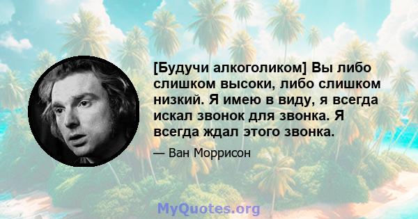 [Будучи алкоголиком] Вы либо слишком высоки, либо слишком низкий. Я имею в виду, я всегда искал звонок для звонка. Я всегда ждал этого звонка.