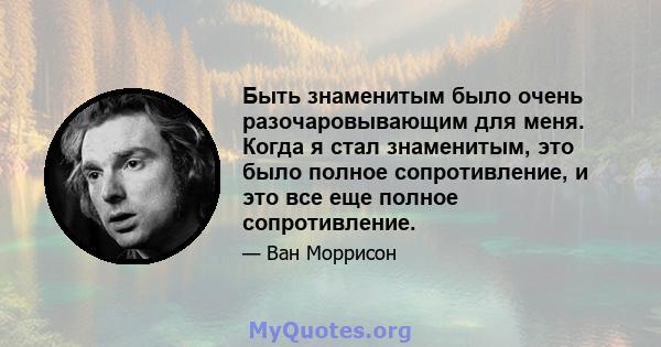 Быть знаменитым было очень разочаровывающим для меня. Когда я стал знаменитым, это было полное сопротивление, и это все еще полное сопротивление.